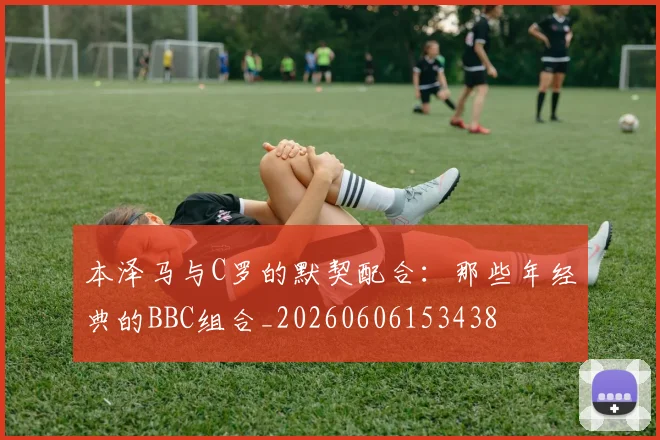 本泽马与C罗的默契配合:那些年经典的BBC组合_20260606153438