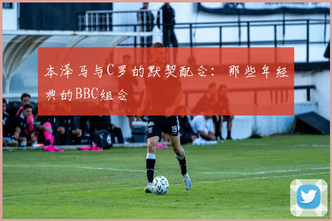 本泽马与C罗的默契配合:那些年经典的BBC组合