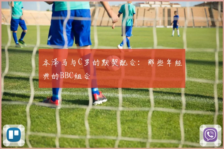 本泽马与C罗的默契配合：那些年经典的BBC组合
