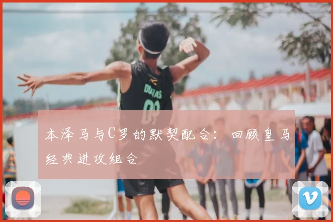 本泽马与C罗的默契配合:回顾皇马经典进攻组合